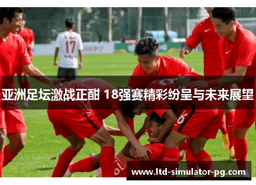 亚洲足坛激战正酣 18强赛精彩纷呈与未来展望