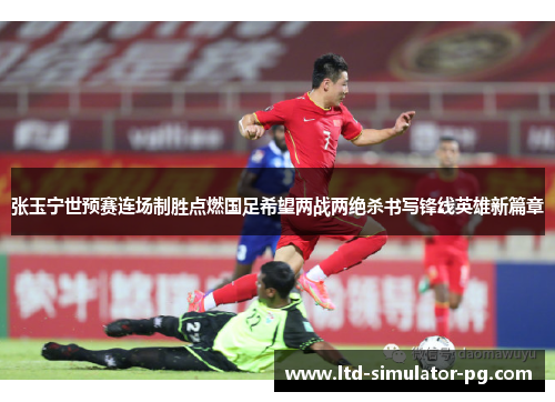 张玉宁世预赛连场制胜点燃国足希望两战两绝杀书写锋线英雄新篇章 张玉宁世预赛连场制胜点燃国足希望两战两绝杀书写锋线英雄新篇章