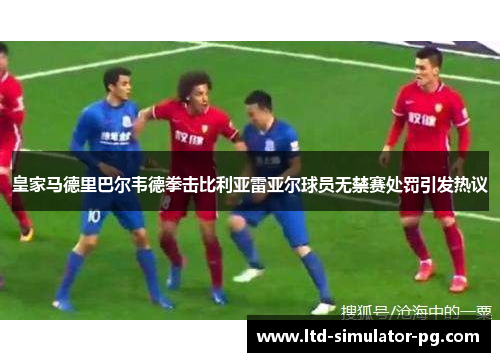皇家马德里巴尔韦德拳击比利亚雷亚尔球员无禁赛处罚引发热议