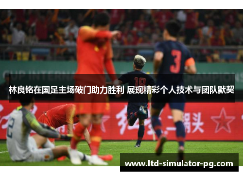 林良铭在国足主场破门助力胜利 展现精彩个人技术与团队默契 林良铭在国足主场破门助力胜利 展现精彩个人技术与团队默契