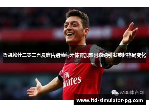 哲凯赖什二零二五夏窗告别葡萄牙体育加盟阿森纳引发英超格局变化 哲凯赖什二零二五夏窗告别葡萄牙体育加盟阿森纳引发英超格局变化